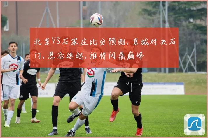 北京VS石家庄比分预测,京城对决石门,悬念迭起,谁将问鼎巅峰