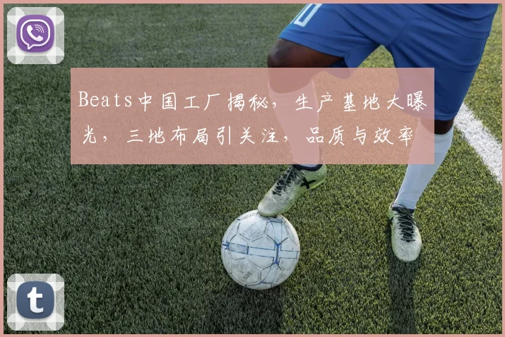 Beats中国工厂揭秘，生产基地大曝光，三地布局引关注，品质与效率共舞